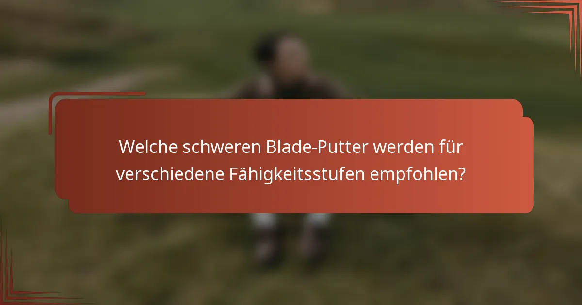 Welche schweren Blade-Putter werden für verschiedene Fähigkeitsstufen empfohlen?